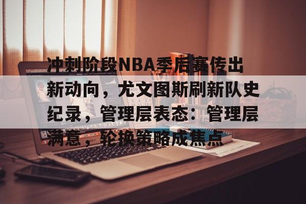爱游戏下载app-包含冲刺阶段NBA季后赛传出新动向，尤文图斯刷新队史纪录，管理层表态：管理层满意，轮换策略成焦点的词条